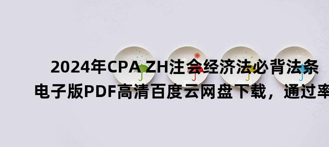'2024年CPA ZH注会经济法必背法条电子版PDF高清百度云网盘下载，通过率 ？'